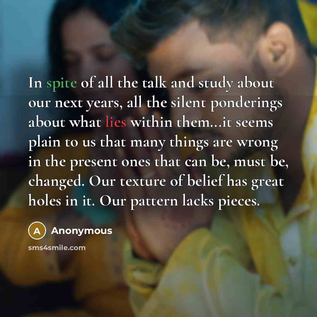 “In spite of all the talk and study about our next years, all the silent ponderings about what lies within them...it seems plain to us that many things are wrong in the present ones that can be, must be, changed. Our texture of belief has great holes in it. Our pattern lacks pieces.” quote by Anonymous