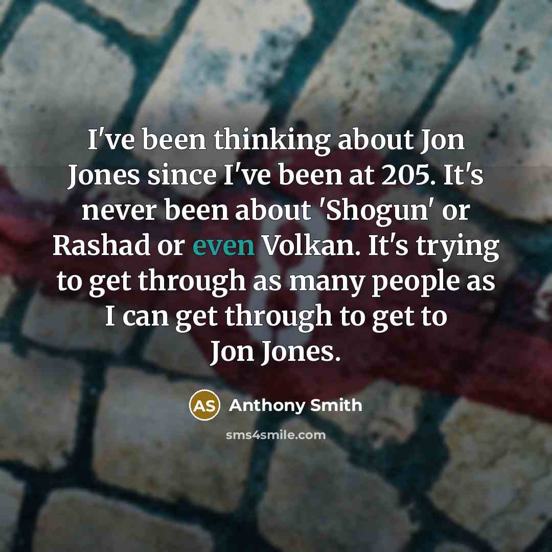 “I've been thinking about Jon Jones since I've been at 205. It's never been about 'Shogun' or Rashad or even Volkan. It's trying to get through as many people as I can get through to get to Jon Jones.” quote by Anthony Smith
