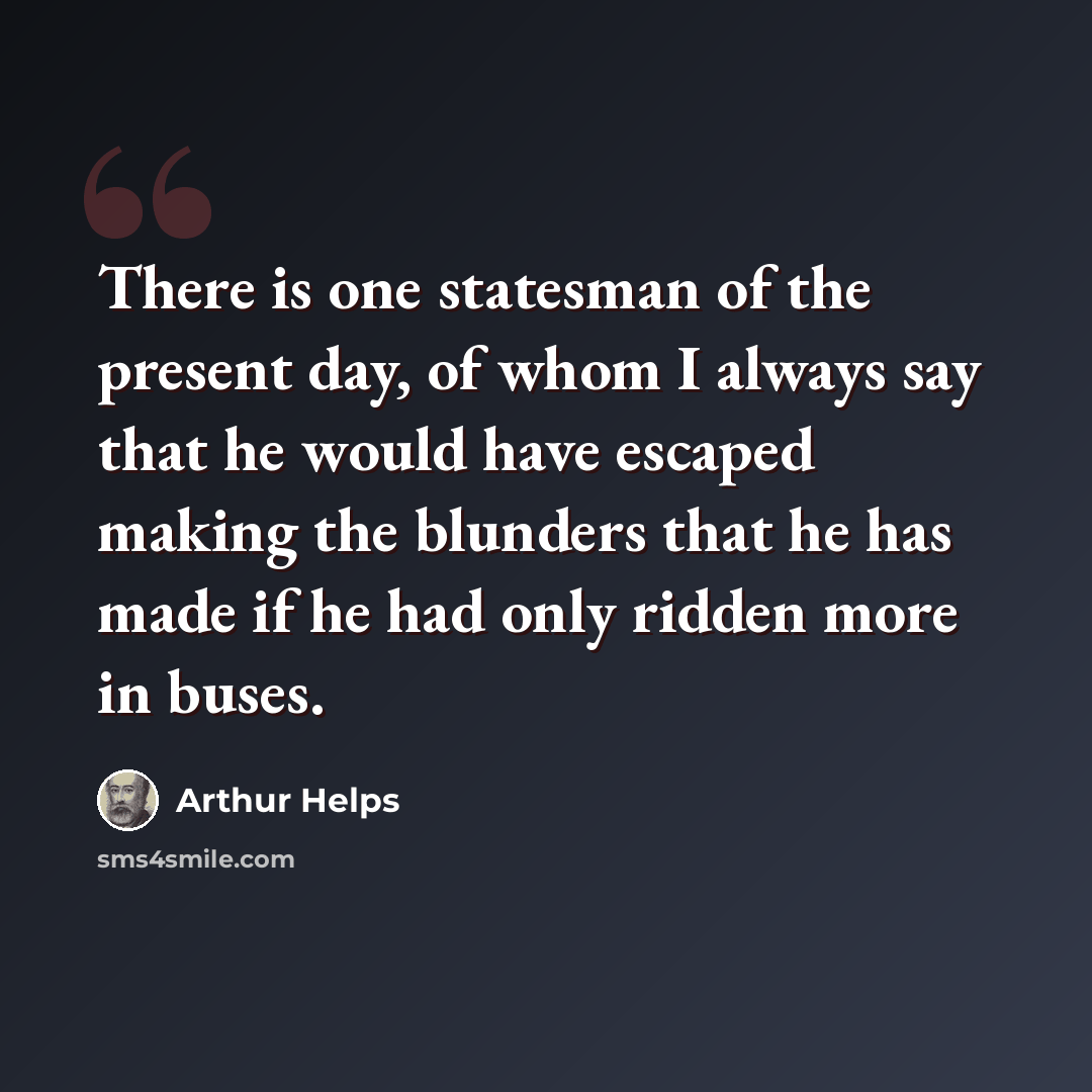 “There is one statesman of the present day, of whom I always say that he would have escaped making the blunders that he has made if he had only ridden more in buses.” quote by Arthur Helps