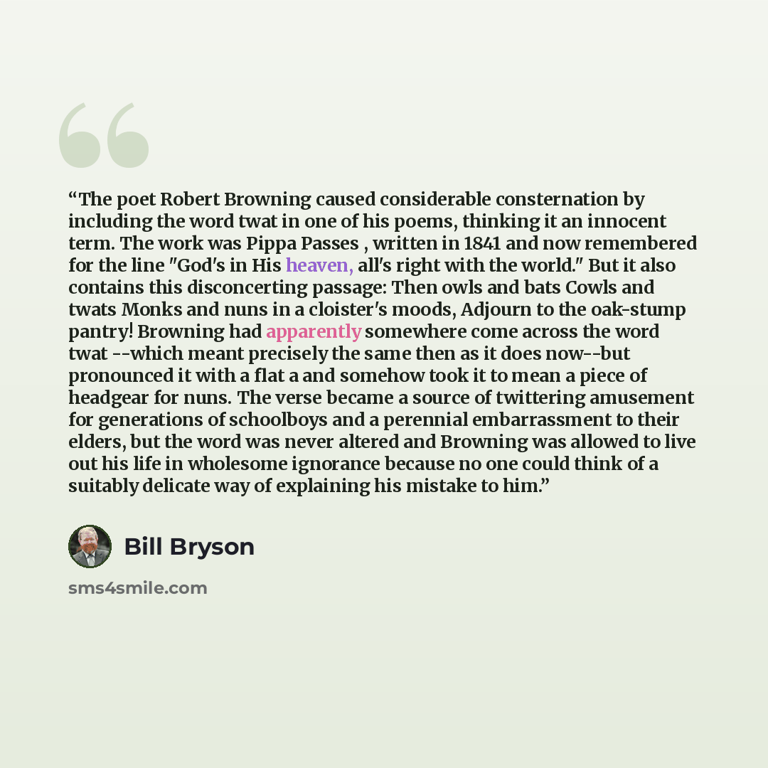 “The poet Robert Browning caused considerable consternation by including the word twat in one of his poems, thinking it an innocent term. The work was Pippa Passes , written in 1841 and now remembered for the line "God's in His heaven, all's right with the world." But it also contains this…” quote by Bill Bryson