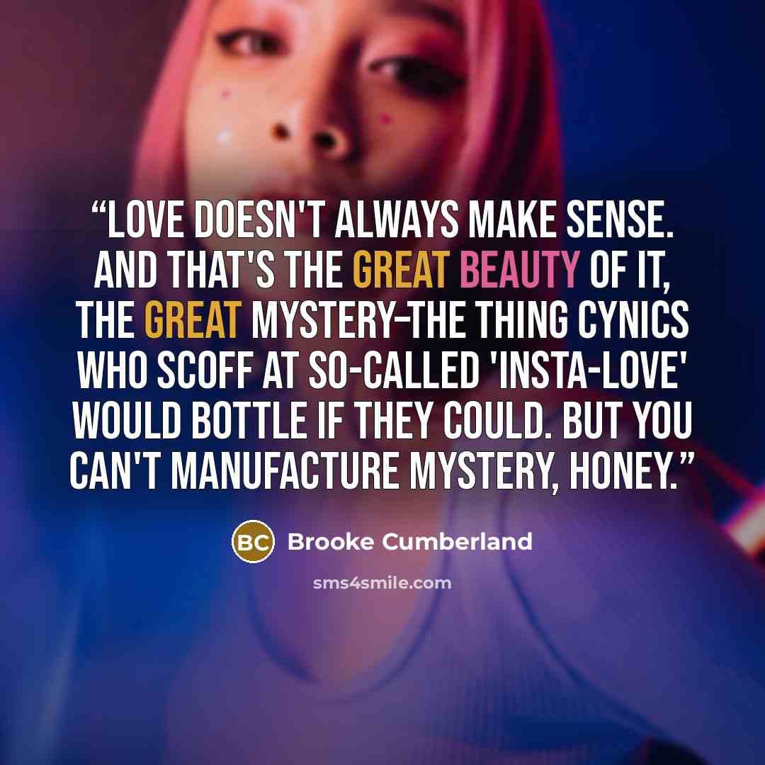 “Love doesn't always make sense. And that's the great beauty of it, the great mystery–the thing cynics who scoff at so-called 'insta-love' would bottle if they could. But you can't manufacture mystery, honey.” quote by Brooke Cumberland