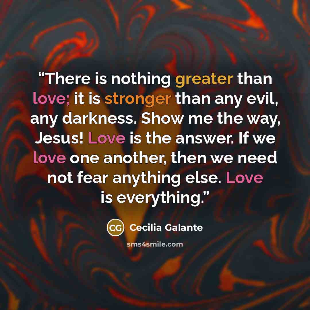 “There is nothing greater than love; it is stronger than any evil, any darkness. Show me the way, Jesus! Love is the answer. If we love one another, then we need not fear anything else. Love is everything.” quote by Cecilia Galante