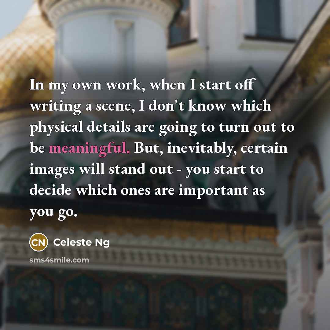“In my own work, when I start off writing a scene, I don't know which physical details are going to turn out to be meaningful. But, inevitably, certain images will stand out - you start to decide which ones are important as you go.” quote by Celeste Ng