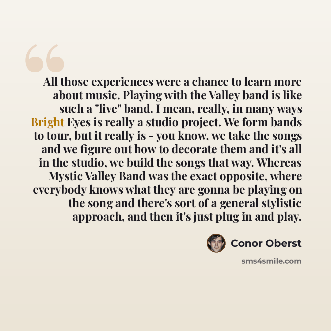 “All those experiences were a chance to learn more about music. Playing with the Valley band is like such a "live" band. I mean, really, in many ways Bright Eyes is really a studio project. We form bands to tour, but it really is - you know, we take the songs and we figure out how to decorate them…” quote by Conor Oberst