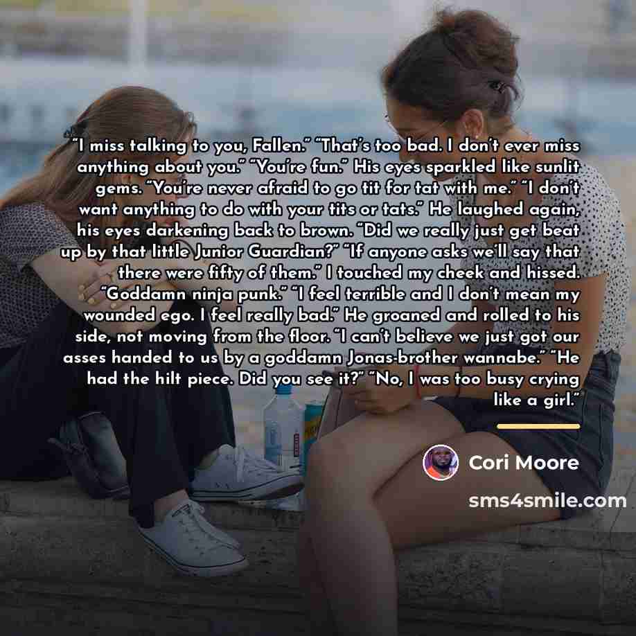 “I miss talking to you, Fallen.” “That’s too bad. I don’t ever miss anything about you.” “You’re fun.” His eyes sparkled like sunlit gems. “You’re never afraid to go tit for tat with me.” “I don’t want anything to do with your tits or tats.” He laughed again, his eyes darkening back to brown. “Did…” quote by Cori Moore