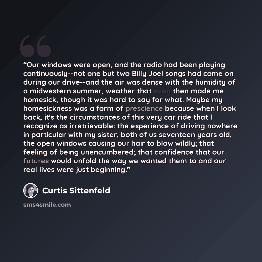 “Our windows were open, and the radio had been playing continuously--not one but two Billy Joel songs had come on during our drive--and the air was dense with the humidity of a midwestern summer, weather that even then made me homesick, though it was hard to say for what. Maybe my homesickness was…” quote by Curtis Sittenfeld