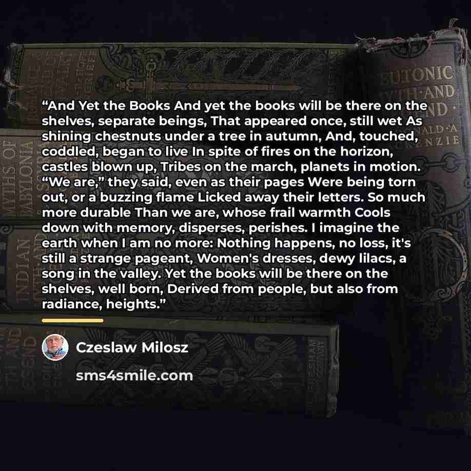 “And Yet the Books And yet the books will be there on the shelves, separate beings, That appeared once, still wet As shining chestnuts under a tree in autumn, And, touched, coddled, began to live In spite of fires on the horizon, castles blown up, Tribes on the march, planets in motion. “We are,”…” quote by Czeslaw Milosz