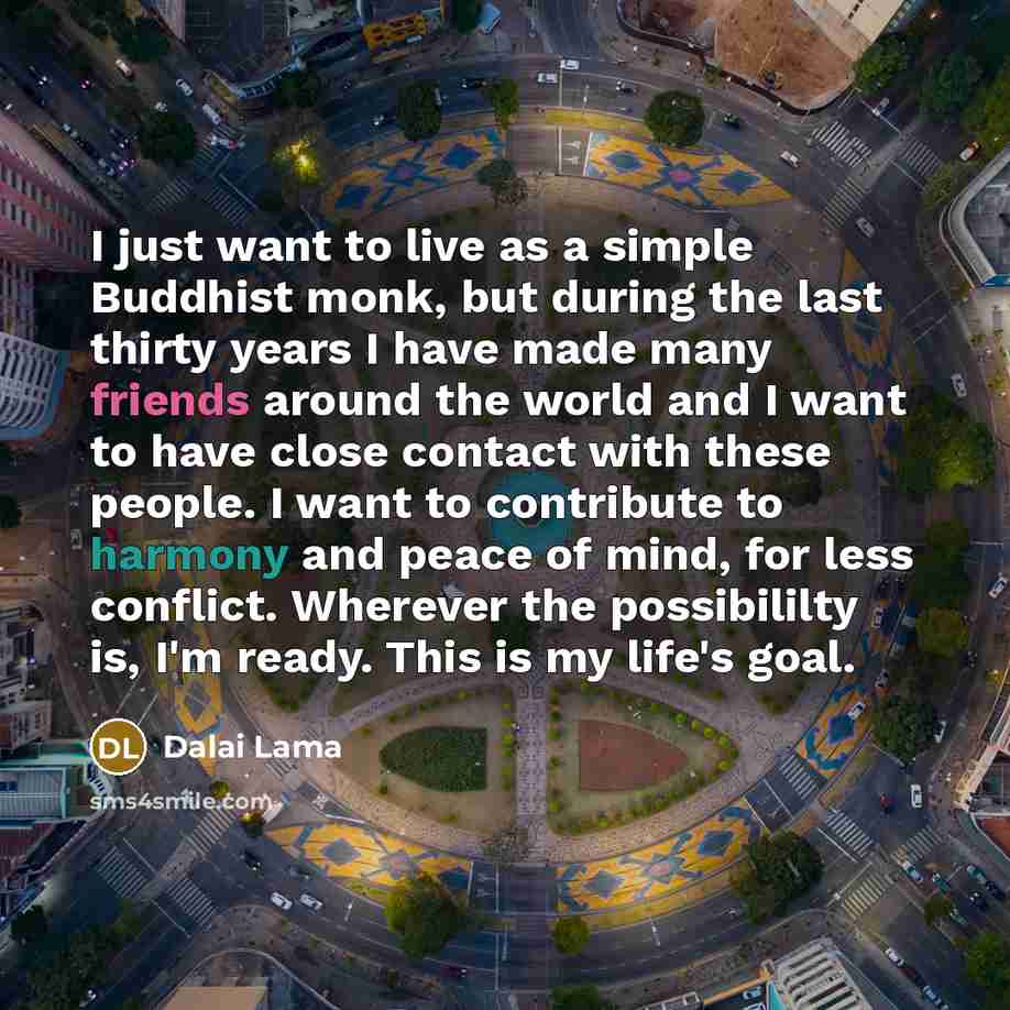 “I just want to live as a simple Buddhist monk, but during the last thirty years I have made many friends around the world and I want to have close contact with these people. I want to contribute to harmony and peace of mind, for less conflict. Wherever the possibililty is, I'm ready. This is my…” quote by Dalai Lama