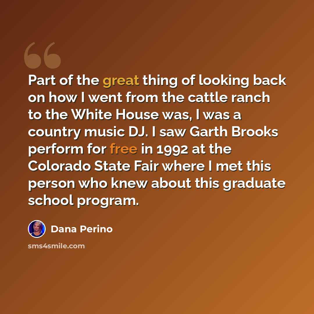 “Part of the great thing of looking back on how I went from the cattle ranch to the White House was, I was a country music DJ. I saw Garth Brooks perform for free in 1992 at the Colorado State Fair where I met this person who knew about this graduate school program.” quote by Dana Perino