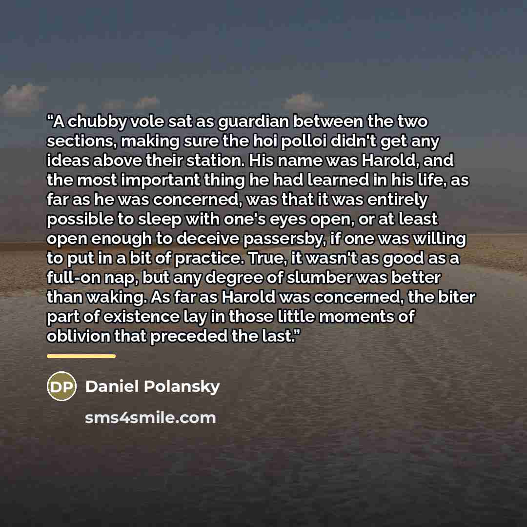 “A chubby vole sat as guardian between the two sections, making sure the hoi polloi didn't get any ideas above their station. His name was Harold, and the most important thing he had learned in his life, as far as he was concerned, was that it was entirely possible to sleep with one's eyes open, or…” quote by Daniel Polansky