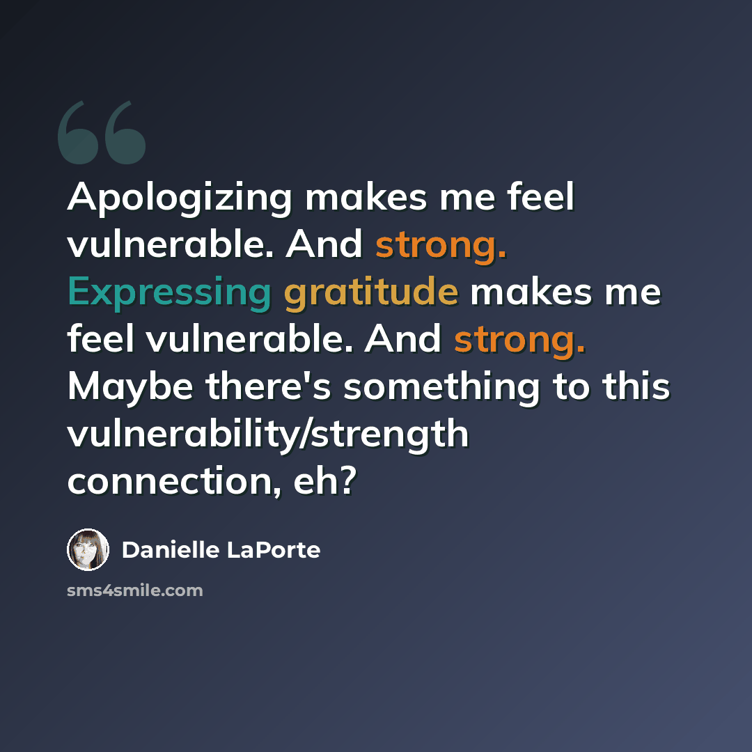 “Apologizing makes me feel vulnerable. And strong. Expressing gratitude makes me feel vulnerable. And strong. Maybe there's something to this vulnerability/strength connection, eh?” quote by Danielle LaPorte