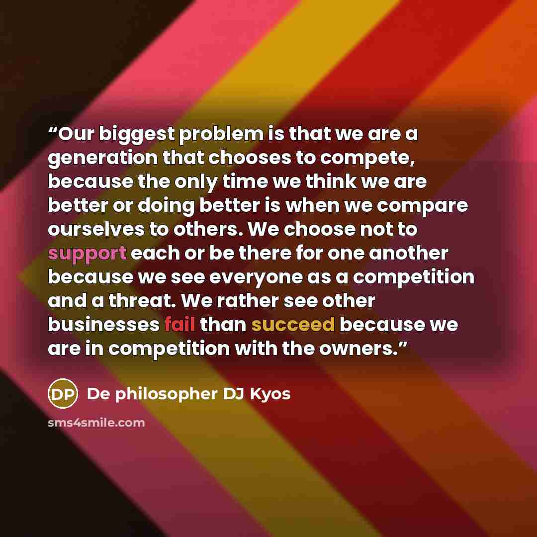 “Our biggest problem is that we are a generation that chooses to compete, because the only time we think we are better or doing better is when we compare ourselves to others. We choose not to support each or be there for one another because we see everyone as a competition and a threat. We rather…” quote by De philosopher DJ Kyos