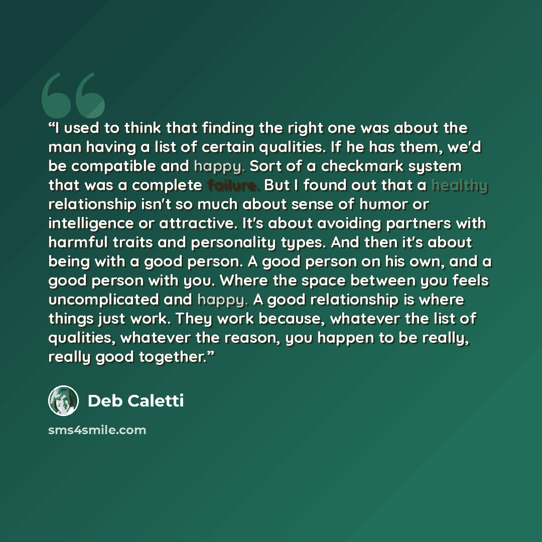 “I used to think that finding the right one was about the man having a list of certain qualities. If he has them, we'd be compatible and happy. Sort of a checkmark system that was a complete failure. But I found out that a healthy relationship isn't so much about sense of humor or intelligence or…” quote by Deb Caletti