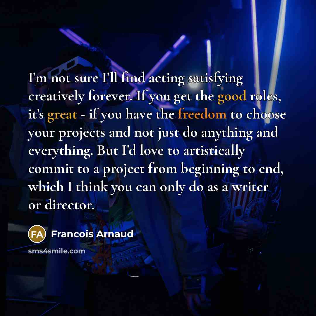 “I'm not sure I'll find acting satisfying creatively forever. If you get the good roles, it's great - if you have the freedom to choose your projects and not just do anything and everything. But I'd love to artistically commit to a project from beginning to end, which I think you can only do as a…” quote by Francois Arnaud