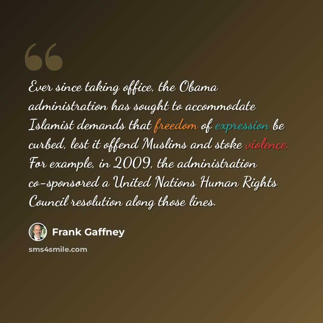 “Ever since taking office, the Obama administration has sought to accommodate Islamist demands that freedom of expression be curbed, lest it offend Muslims and stoke violence. For example, in 2009, the administration co-sponsored a United Nations Human Rights Council resolution along those lines.” quote by Frank Gaffney