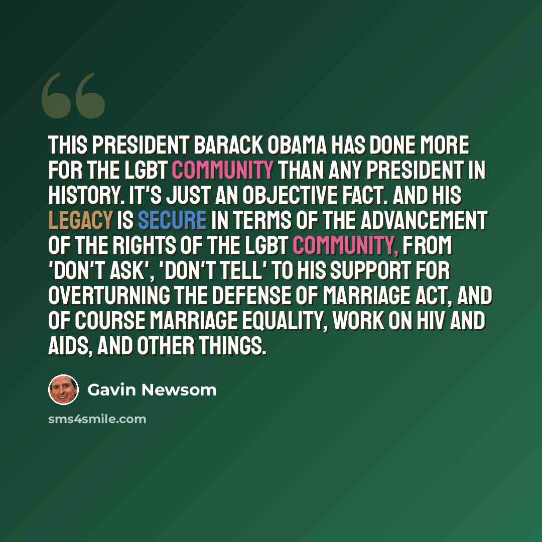 “This president Barack Obama has done more for the LGBT community than any president in history. It's just an objective fact. And his legacy is secure in terms of the advancement of the rights of the LGBT community, from 'Don't Ask', 'Don't Tell' to his support for overturning the Defense of…” quote by Gavin Newsom