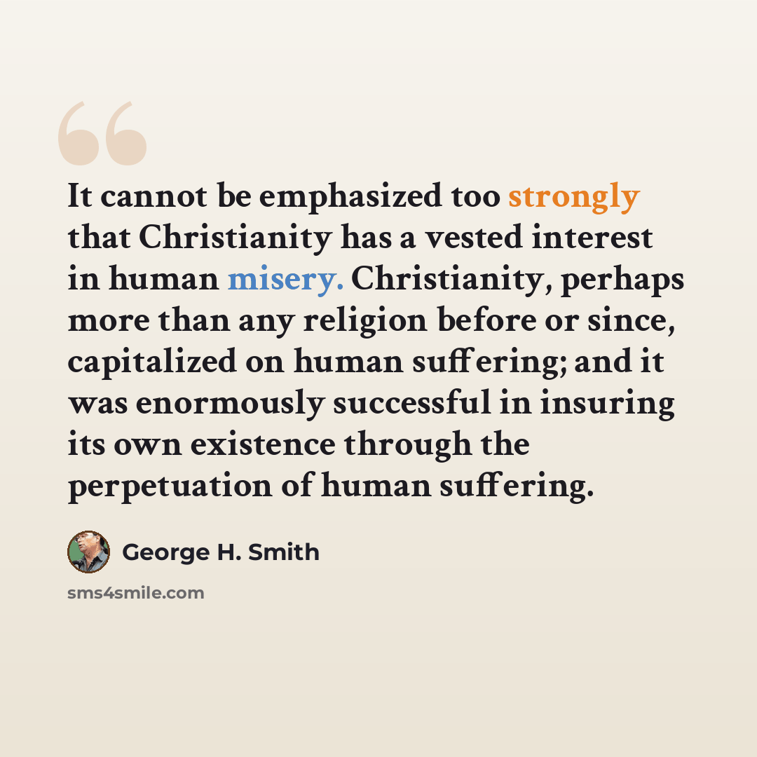 “It cannot be emphasized too strongly that Christianity has a vested interest in human misery. Christianity, perhaps more than any religion before or since, capitalized on human suffering; and it was enormously successful in insuring its own existence through the perpetuation of human suffering.” quote by George H. Smith