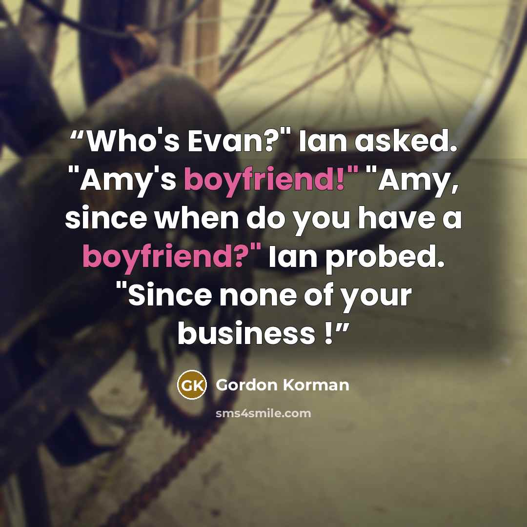 “Who's Evan?" Ian asked. "Amy's boyfriend!" "Amy, since when do you have a boyfriend?" Ian probed. "Since none of your business !” quote by Gordon Korman