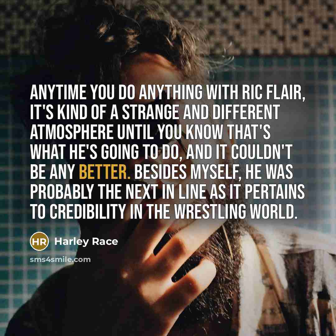 “Anytime you do anything with Ric Flair, it's kind of a strange and different atmosphere until you know that's what he's going to do, and it couldn't be any better. Besides myself, he was probably the next in line as it pertains to credibility in the wrestling world.” quote by Harley Race