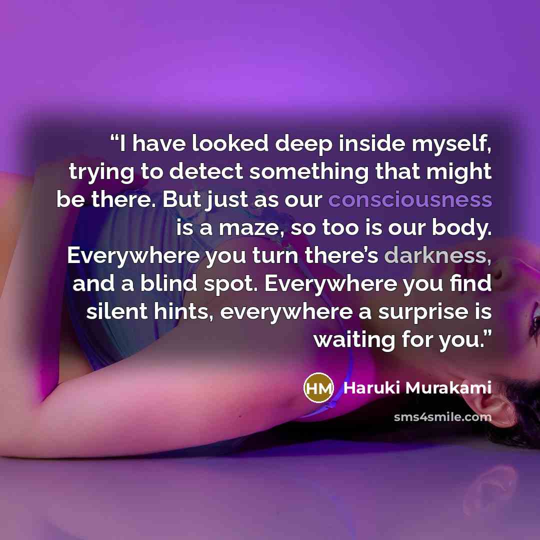“I have looked deep inside myself, trying to detect something that might be there. But just as our consciousness is a maze, so too is our body. Everywhere you turn there’s darkness, and a blind spot. Everywhere you find silent hints, everywhere a surprise is waiting for you.” quote by Haruki Murakami