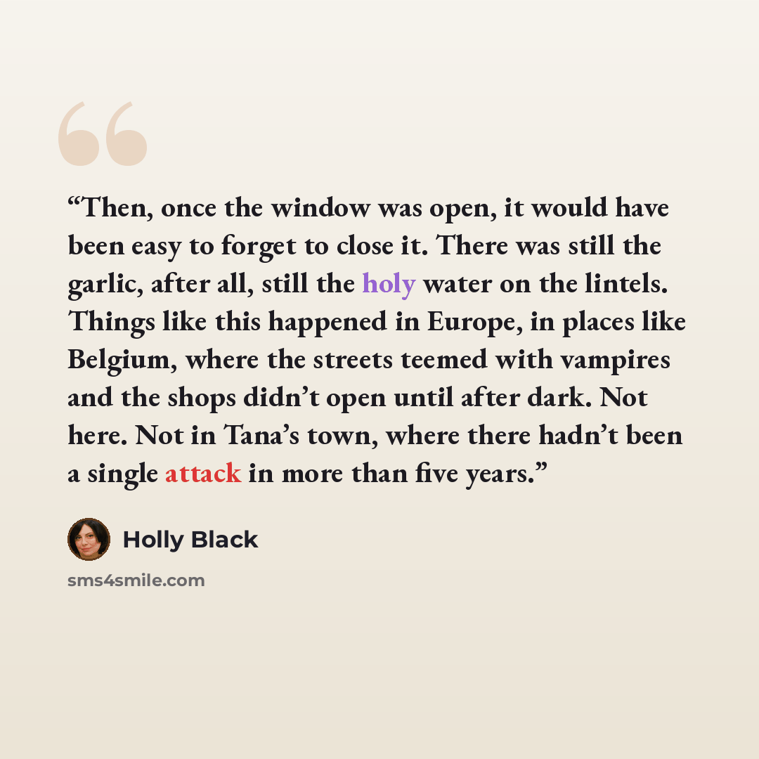“Then, once the window was open, it would have been easy to forget to close it. There was still the garlic, after all, still the holy water on the lintels. Things like this happened in Europe, in places like Belgium, where the streets teemed with vampires and the shops didn’t open until after dark…” quote by Holly Black
