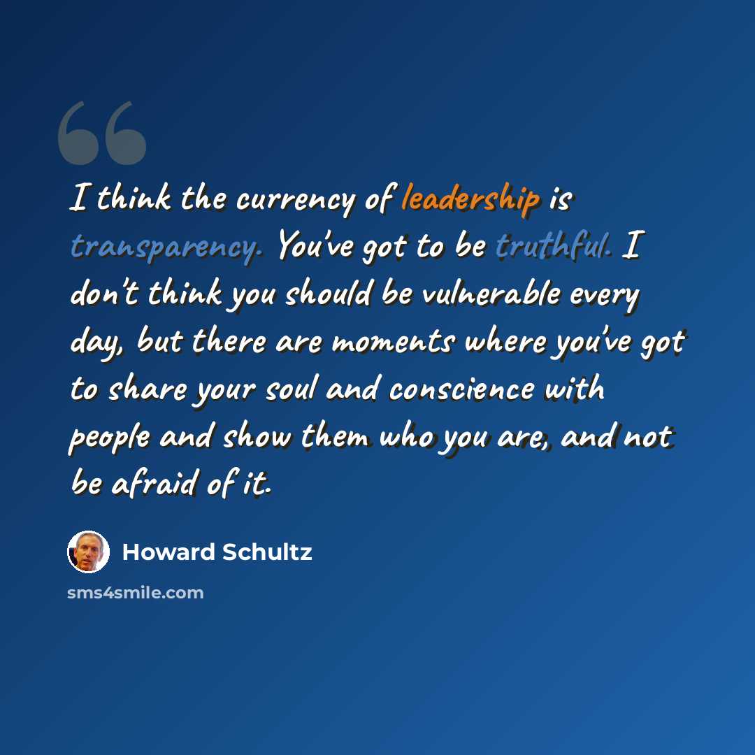 “I think the currency of leadership is transparency. You've got to be truthful. I don't think you should be vulnerable every day, but there are moments where you've got to share your soul and conscience with people and show them who you are, and not be afraid of it.” quote by Howard Schultz