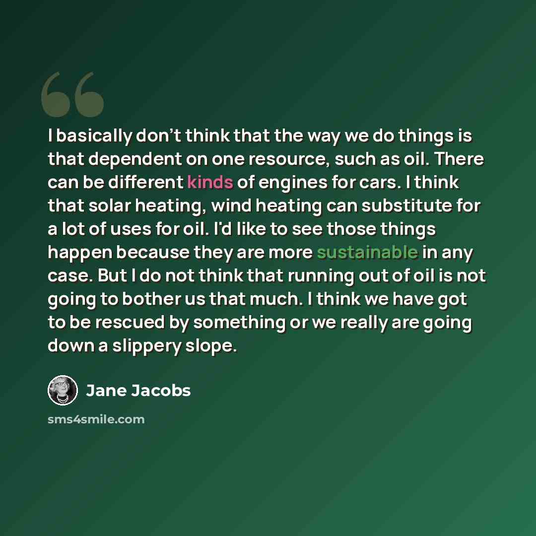 “I basically don't think that the way we do things is that dependent on one resource, such as oil. There can be different kinds of engines for cars. I think that solar heating, wind heating can substitute for a lot of uses for oil. I'd like to see those things happen because they are more…” quote by Jane Jacobs
