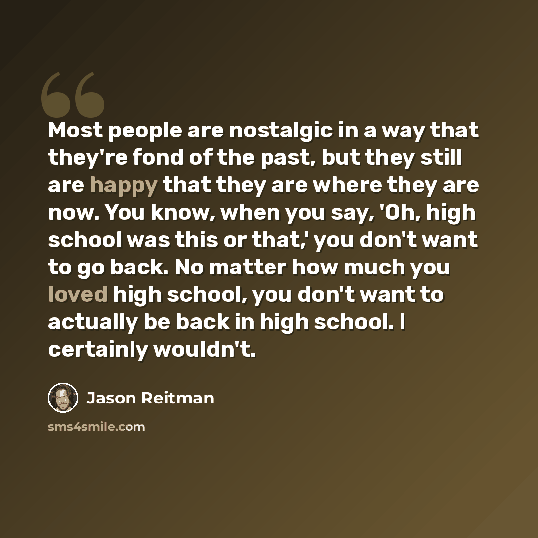 “Most people are nostalgic in a way that they're fond of the past, but they still are happy that they are where they are now. You know, when you say, 'Oh, high school was this or that,' you don't want to go back. No matter how much you loved high school, you don't want to actually be back in high…” quote by Jason Reitman