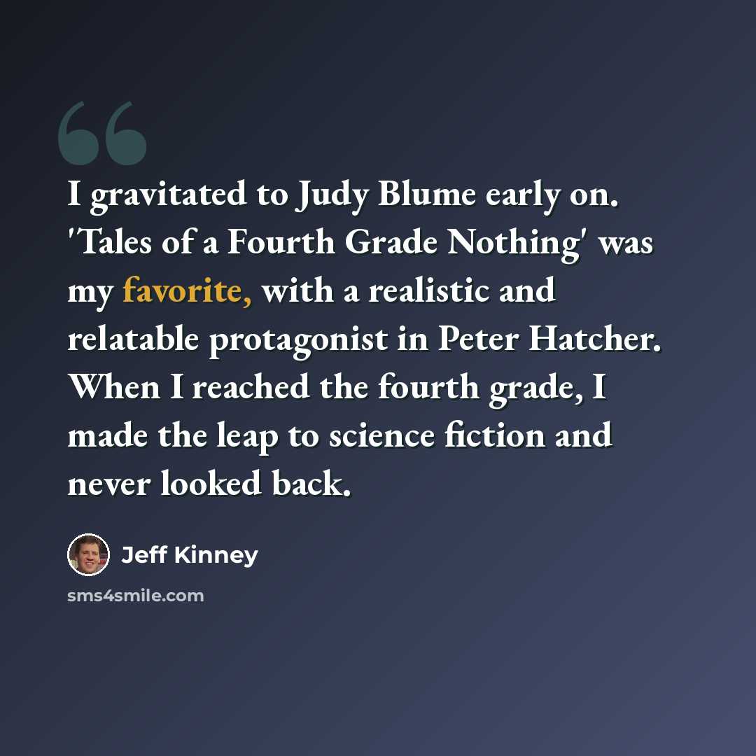 “I gravitated to Judy Blume early on. 'Tales of a Fourth Grade Nothing' was my favorite, with a realistic and relatable protagonist in Peter Hatcher. When I reached the fourth grade, I made the leap to science fiction and never looked back.” quote by Jeff Kinney