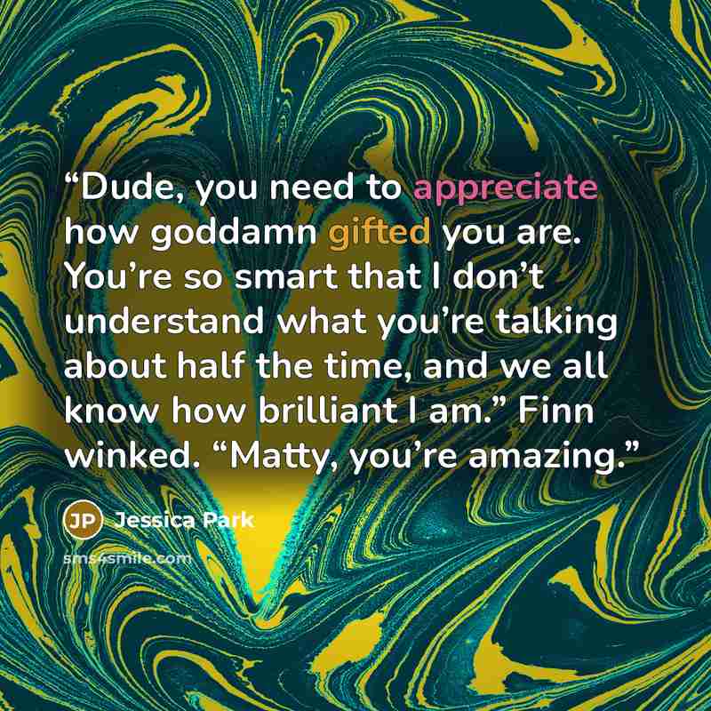 “Dude, you need to appreciate how goddamn gifted you are. You’re so smart that I don’t understand what you’re talking about half the time, and we all know how brilliant I am.” Finn winked. “Matty, you’re amazing.” quote by Jessica Park