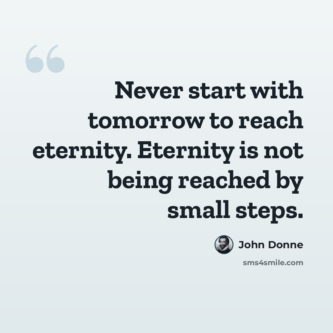 “Never start with tomorrow to reach eternity. Eternity is not being reached by small steps.” quote by John Donne