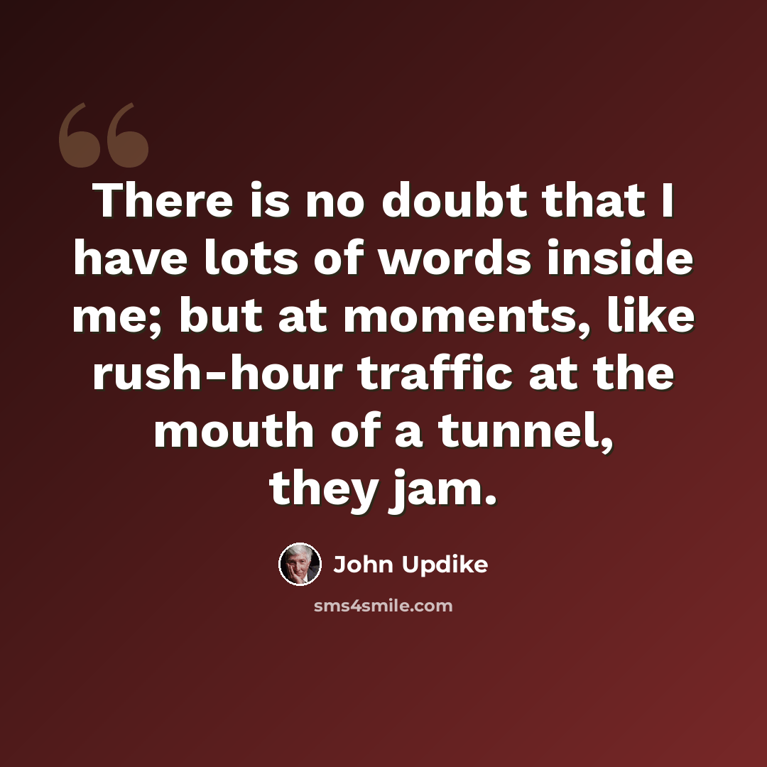 “There is no doubt that I have lots of words inside me; but at moments, like rush-hour traffic at the mouth of a tunnel, they jam.” quote by John Updike