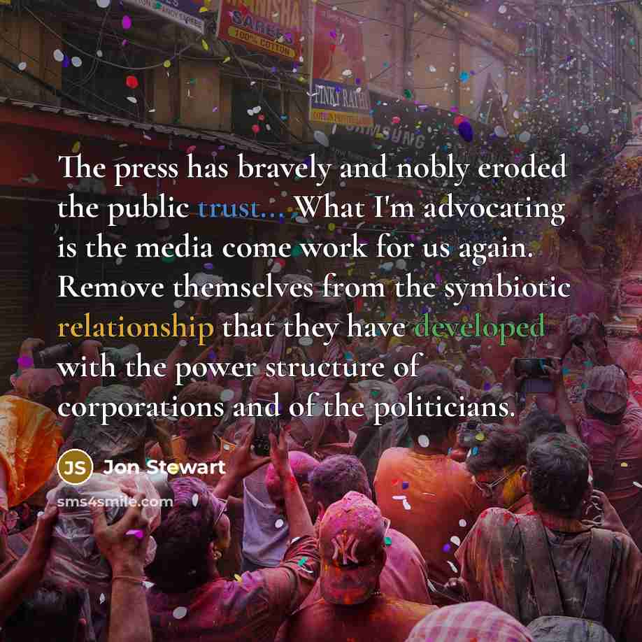 “The press has bravely and nobly eroded the public trust... What I'm advocating is the media come work for us again. Remove themselves from the symbiotic relationship that they have developed with the power structure of corporations and of the politicians.” quote by Jon Stewart