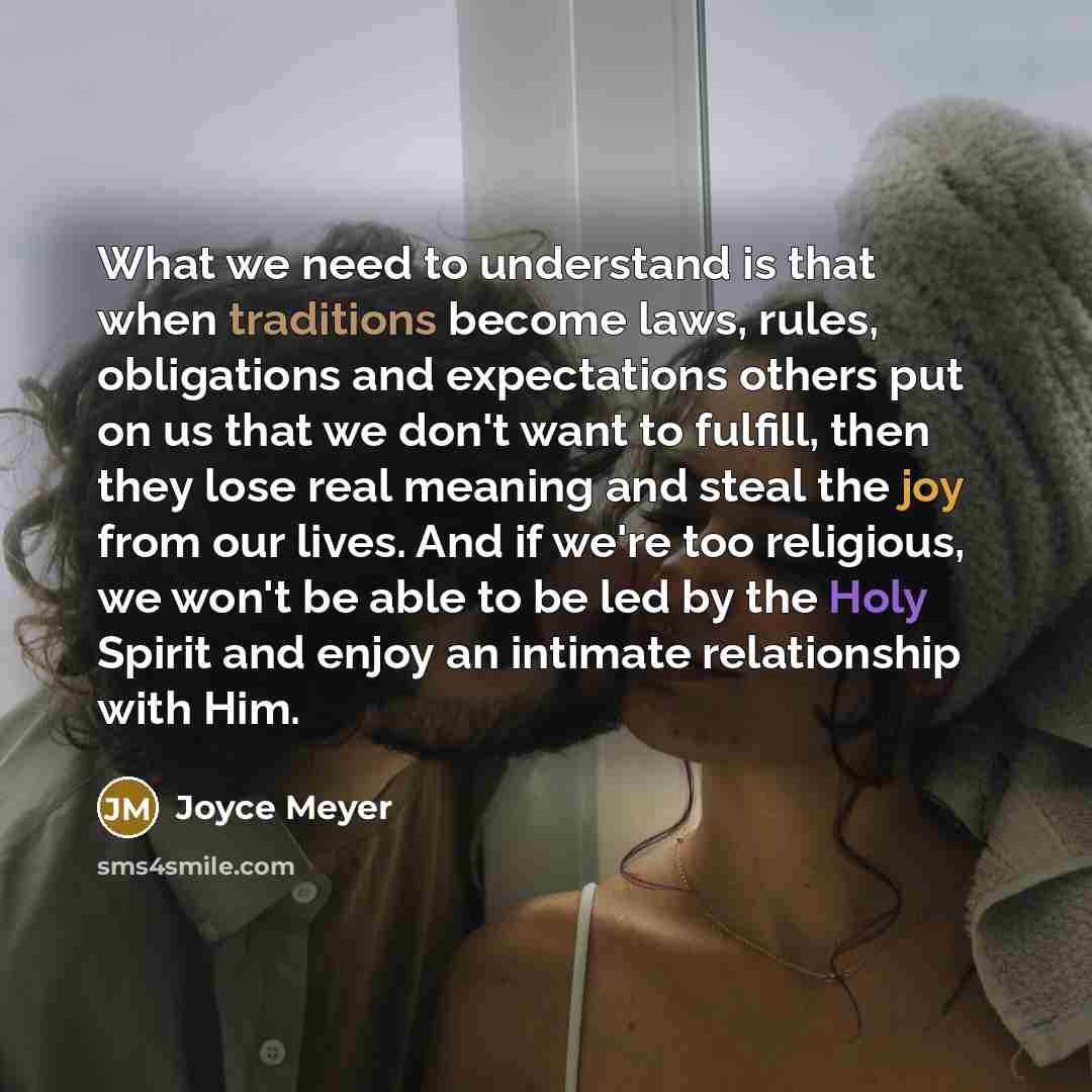 “What we need to understand is that when traditions become laws, rules, obligations and expectations others put on us that we don't want to fulfill, then they lose real meaning and steal the joy from our lives. And if we're too religious, we won't be able to be led by the Holy Spirit and enjoy an…” quote by Joyce Meyer