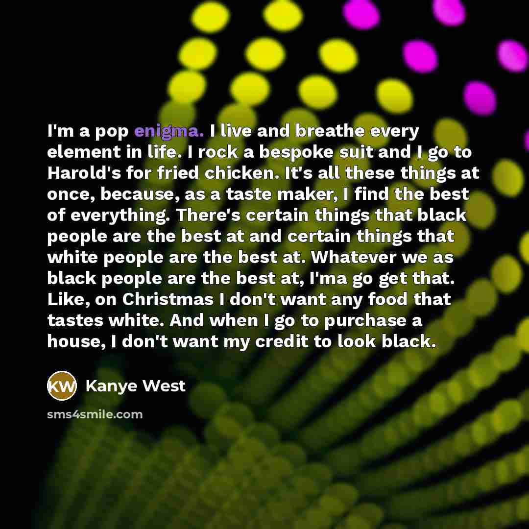“I'm a pop enigma. I live and breathe every element in life. I rock a bespoke suit and I go to Harold's for fried chicken. It's all these things at once, because, as a taste maker, I find the best of everything. There's certain things that black people are the best at and certain things that white…” quote by Kanye West