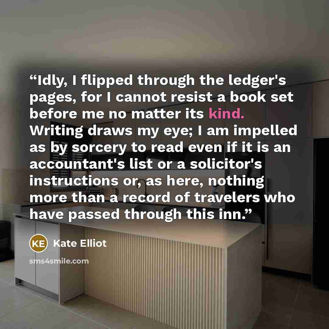 “Idly, I flipped through the ledger's pages, for I cannot resist a book set before me no matter its kind. Writing draws my eye; I am impelled as by sorcery to read even if it is an accountant's list or a solicitor's instructions or, as here, nothing more than a record of travelers who have passed…” quote by Kate Elliot