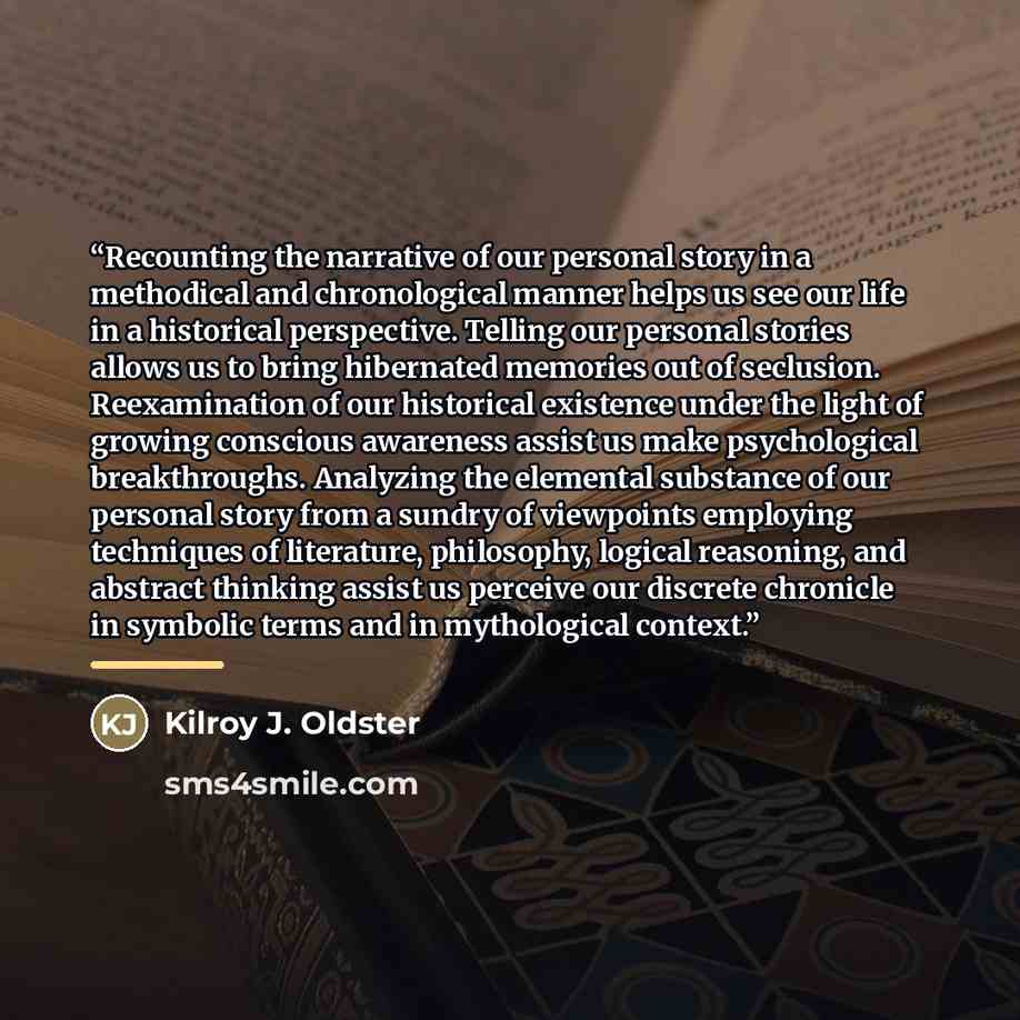 “Recounting the narrative of our personal story in a methodical and chronological manner helps us see our life in a historical perspective. Telling our personal stories allows us to bring hibernated memories out of seclusion. Reexamination of our historical existence under the light of growing…” quote by Kilroy J. Oldster