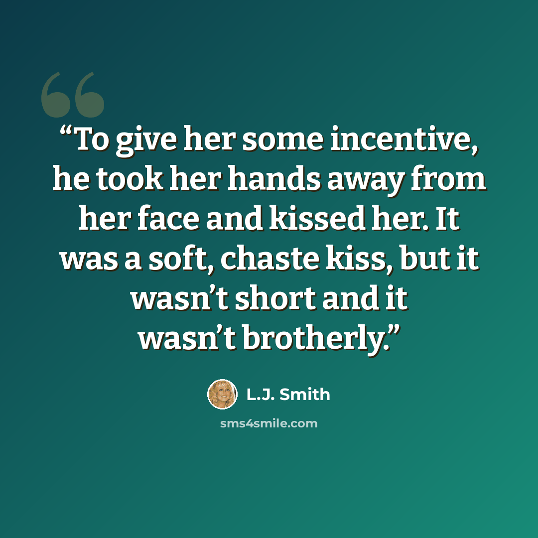 “To give her some incentive, he took her hands away from her face and kissed her. It was a soft, chaste kiss, but it wasn’t short and it wasn’t brotherly.” quote by L.J. Smith