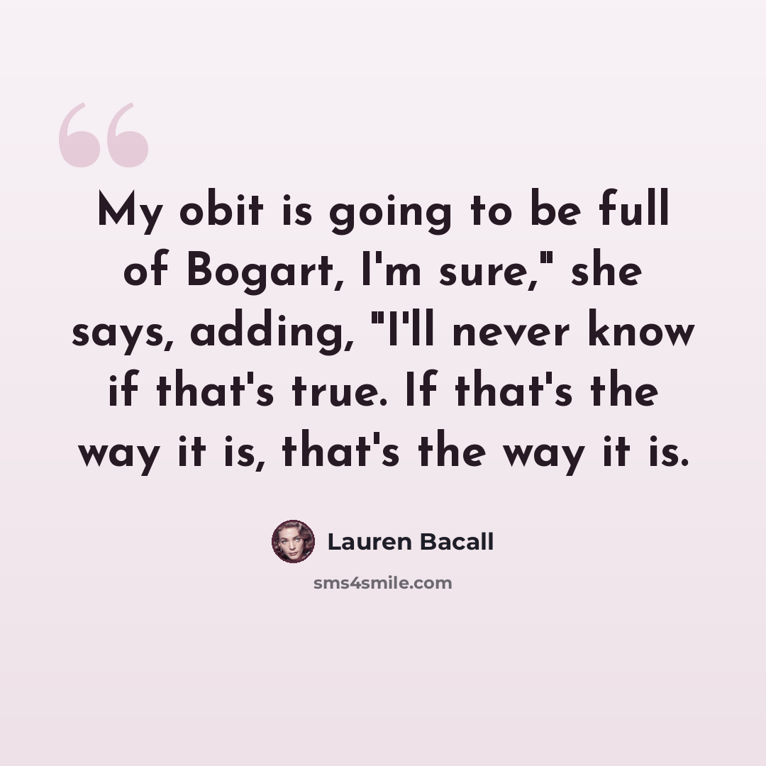 “My obit is going to be full of Bogart, I'm sure," she says, adding, "I'll never know if that's true. If that's the way it is, that's the way it is.” quote by Lauren Bacall
