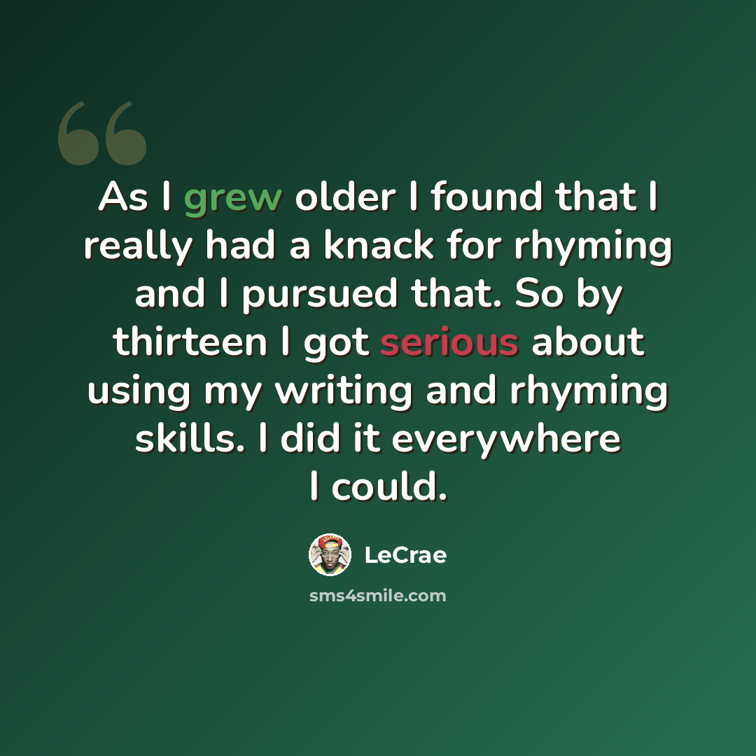 “As I grew older I found that I really had a knack for rhyming and I pursued that. So by thirteen I got serious about using my writing and rhyming skills. I did it everywhere I could.” quote by LeCrae