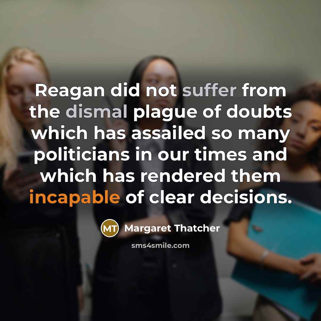 “Reagan did not suffer from the dismal plague of doubts which has assailed so many politicians in our times and which has rendered them incapable of clear decisions.” quote by Margaret Thatcher