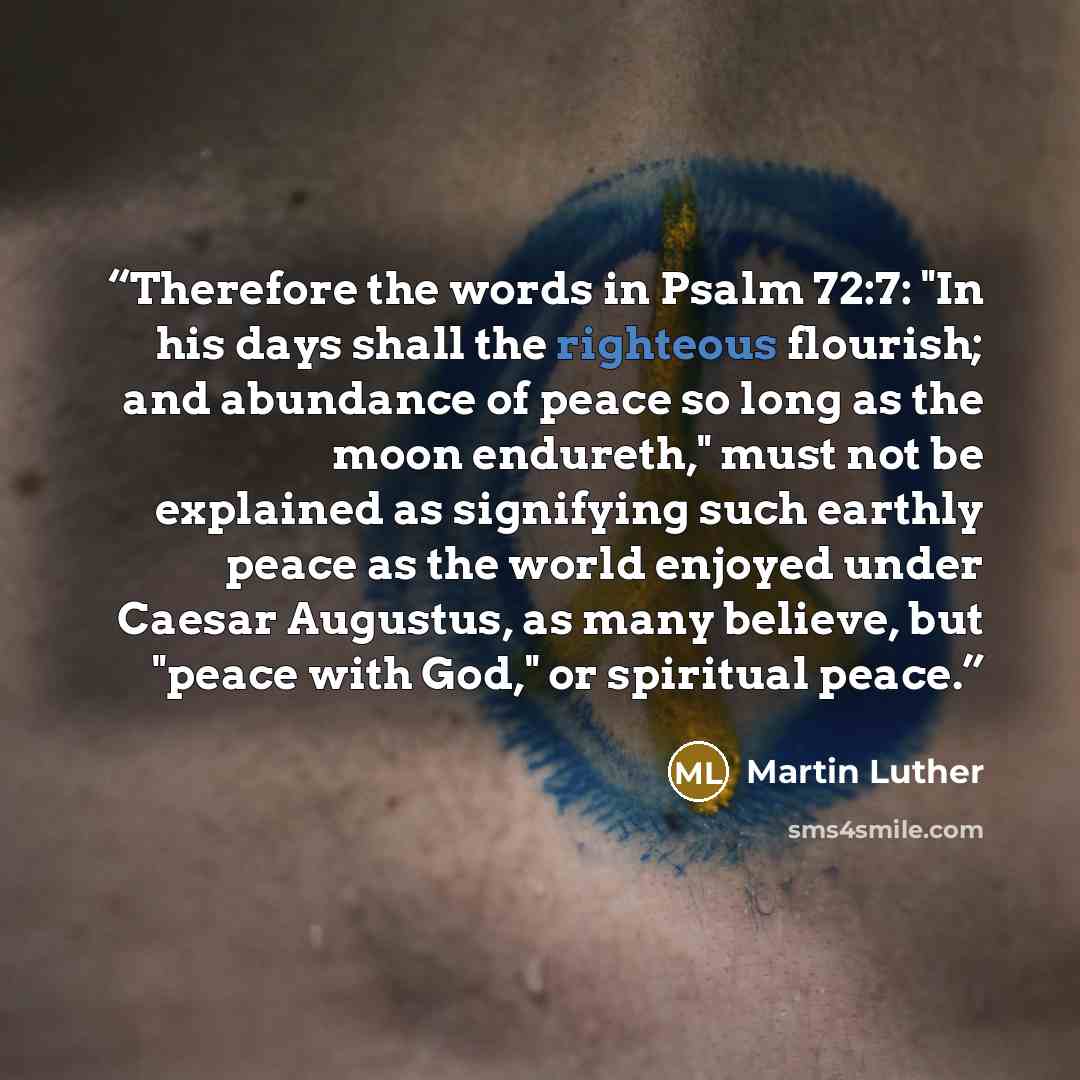 “Therefore the words in Psalm 72:7: "In his days shall the righteous flourish; and abundance of peace so long as the moon endureth," must not be explained as signifying such earthly peace as the world enjoyed under Caesar Augustus, as many believe, but "peace with God," or spiritual peace.” quote by Martin Luther