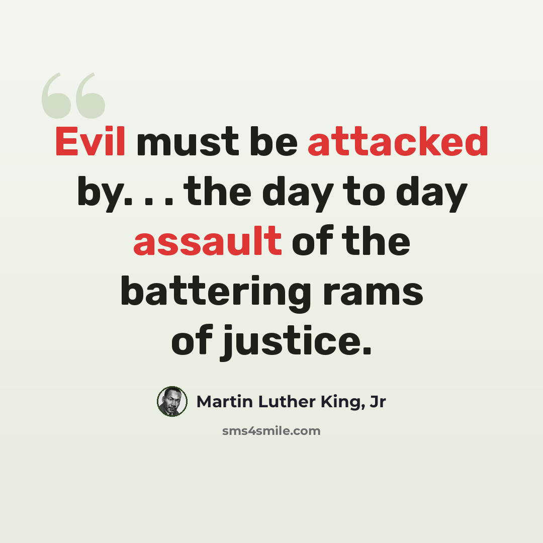 “Evil must be attacked by. . . the day to day assault of the battering rams of justice.” quote by Martin Luther King, Jr