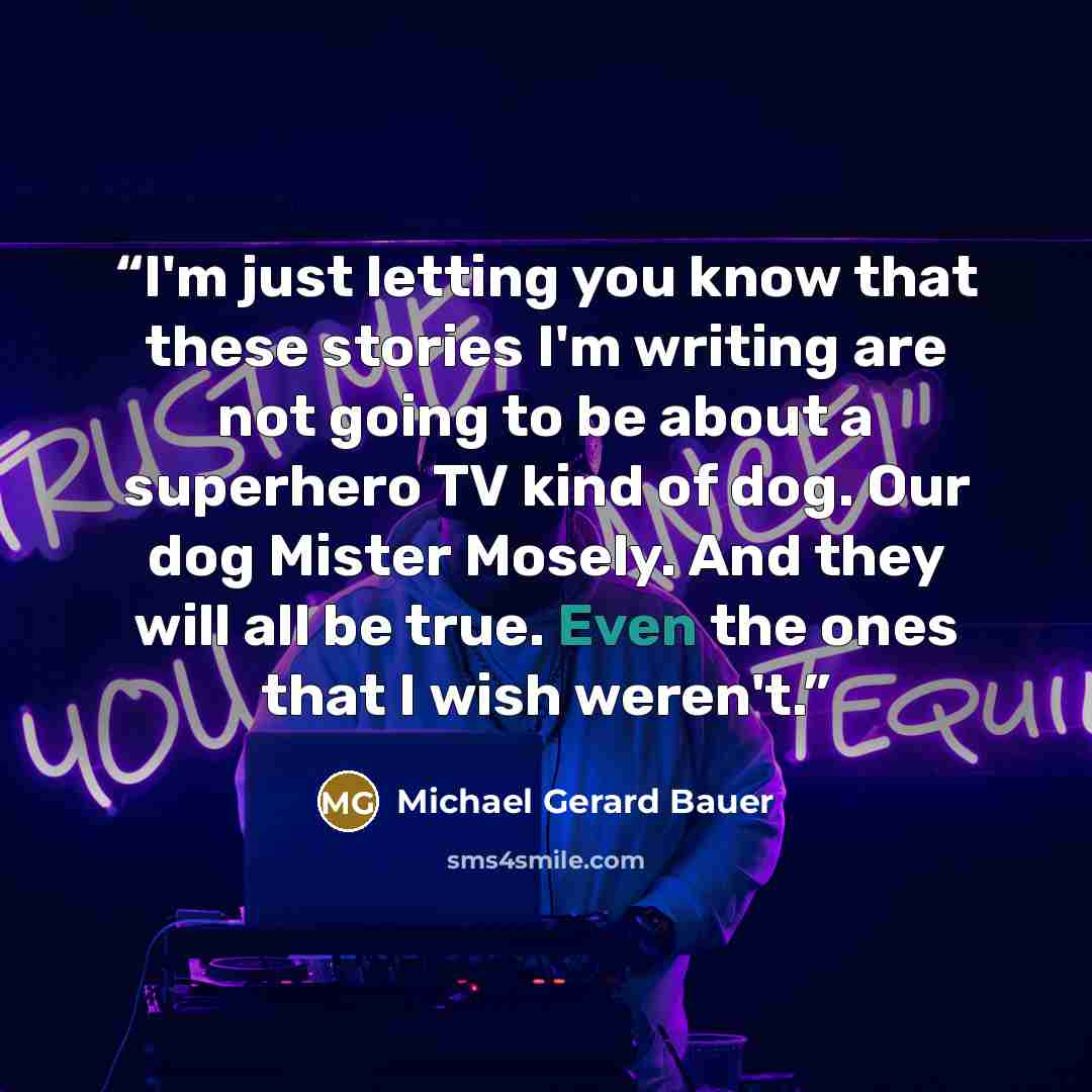 “I'm just letting you know that these stories I'm writing are not going to be about a superhero TV kind of dog. Our dog Mister Mosely. And they will all be true. Even the ones that I wish weren't.” quote by Michael Gerard Bauer