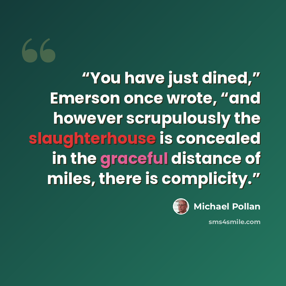 “You have just dined,” Emerson once wrote, “and however scrupulously the slaughterhouse is concealed in the graceful distance of miles, there is complicity.” quote by Michael Pollan