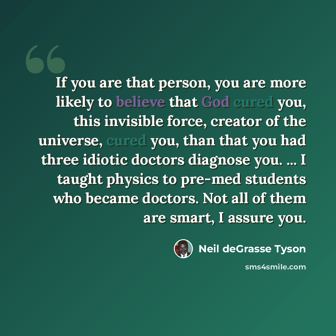 “If you are that person, you are more likely to believe that God cured you, this invisible force, creator of the universe, cured you, than that you had three idiotic doctors diagnose you. ... I taught physics to pre-med students who became doctors. Not all of them are smart, I assure you.” quote by Neil deGrasse Tyson