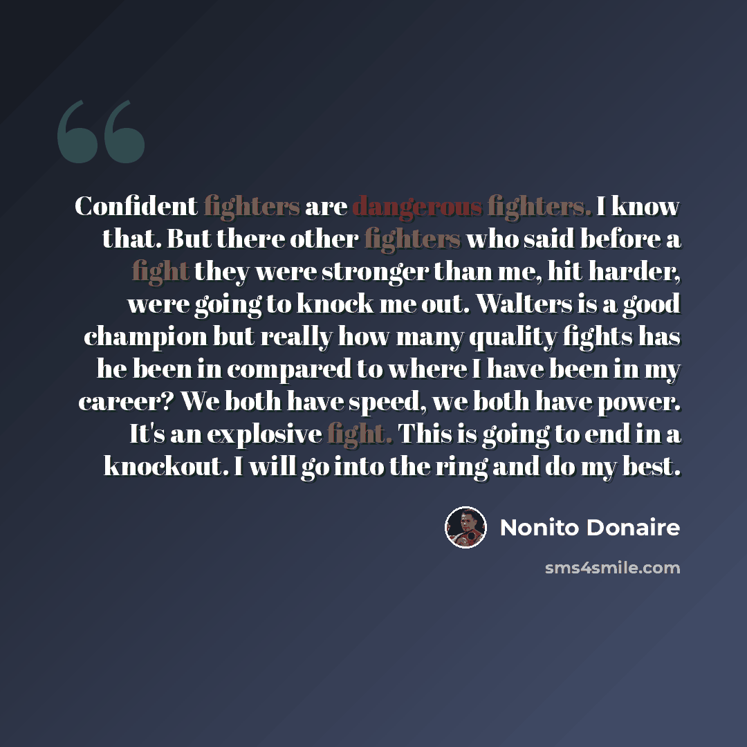 “Confident fighters are dangerous fighters. I know that. But there other fighters who said before a fight they were stronger than me, hit harder, were going to knock me out. Walters is a good champion but really how many quality fights has he been in compared to where I have been in my career? We…” quote by Nonito Donaire