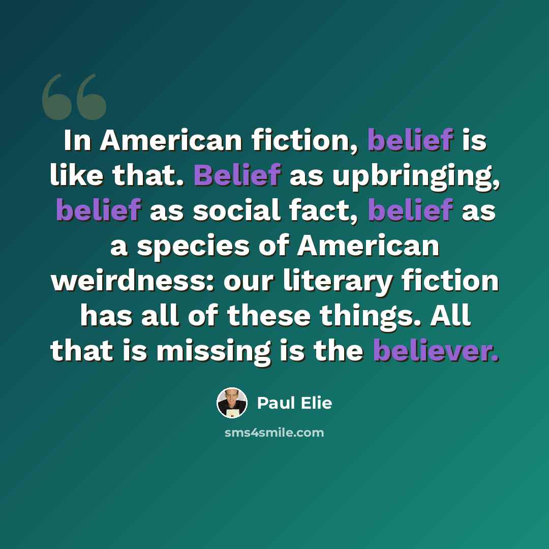 “In American fiction, belief is like that. Belief as upbringing, belief as social fact, belief as a species of American weirdness: our literary fiction has all of these things. All that is missing is the believer.” quote by Paul Elie