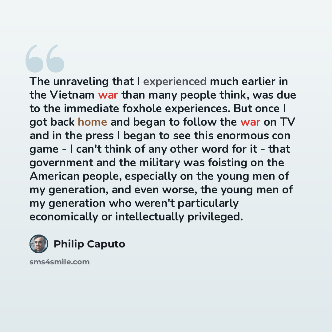 “The unraveling that I experienced much earlier in the Vietnam war than many people think, was due to the immediate foxhole experiences. But once I got back home and began to follow the war on TV and in the press I began to see this enormous con game - I can't think of any other word for it - that…” quote by Philip Caputo