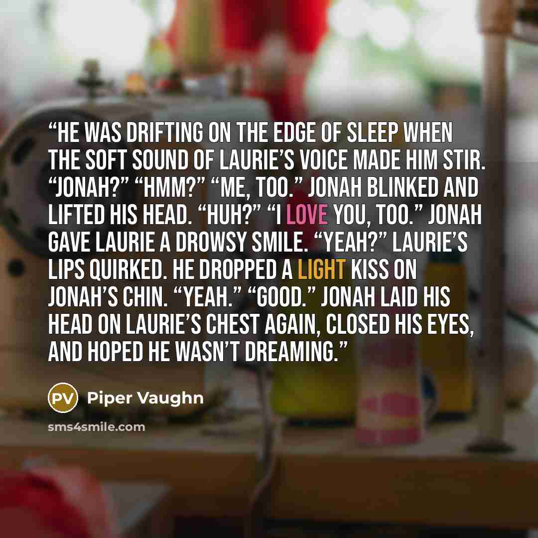 “He was drifting on the edge of sleep when the soft sound of Laurie’s voice made him stir. “Jonah?” “Hmm?” “Me, too.” Jonah blinked and lifted his head. “Huh?” “I love you, too.” Jonah gave Laurie a drowsy smile. “Yeah?” Laurie’s lips quirked. He dropped a light kiss on Jonah’s chin. “Yeah.”…” quote by Piper Vaughn